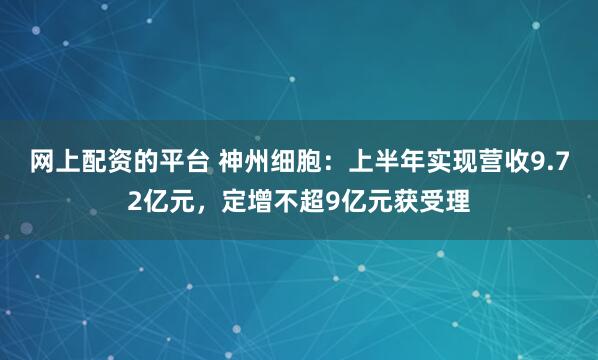 网上配资的平台 神州细胞：上半年实现营收9.72亿元，定增不超9亿元获受理