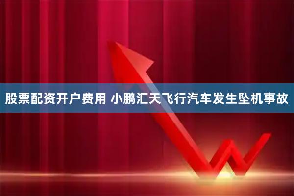 股票配资开户费用 小鹏汇天飞行汽车发生坠机事故