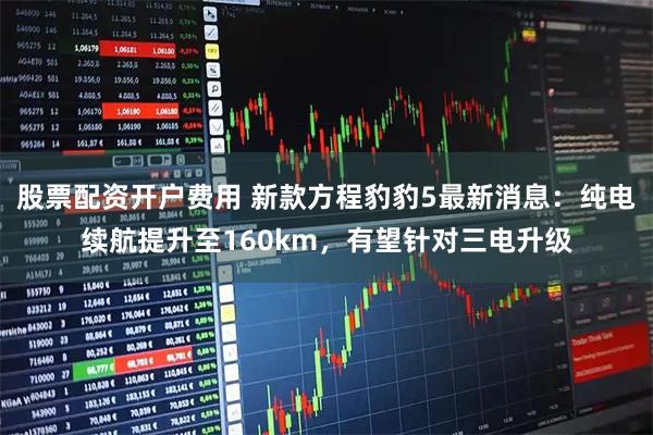 股票配资开户费用 新款方程豹豹5最新消息：纯电续航提升至160km，有望针对三电升级