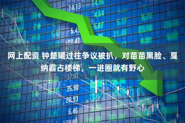 网上配资 钟楚曦过往争议被扒，对苗苗黑脸、戛纳霸占楼梯，一进圈就有野心