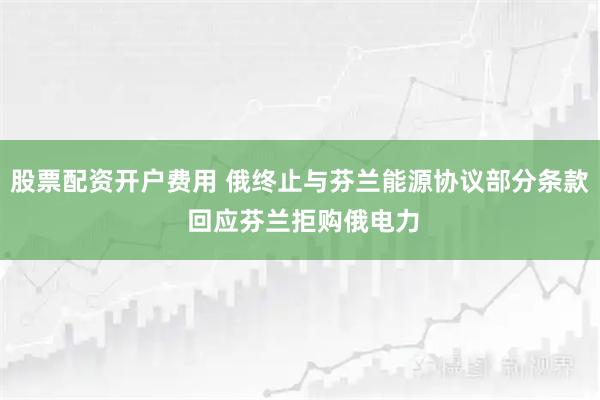 股票配资开户费用 俄终止与芬兰能源协议部分条款 回应芬兰拒购俄电力