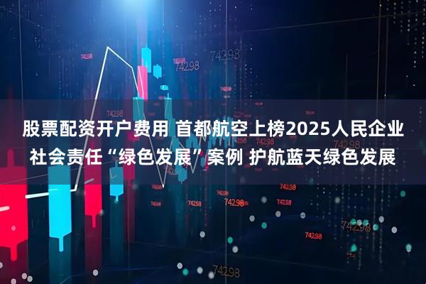 股票配资开户费用 首都航空上榜2025人民企业社会责任“绿色发展”案例 护航蓝天绿色发展