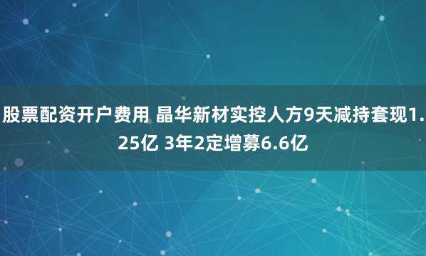 股票配资开户费用 晶华新材实控人方9天减持套现1.25亿 3年2定增募6.6亿