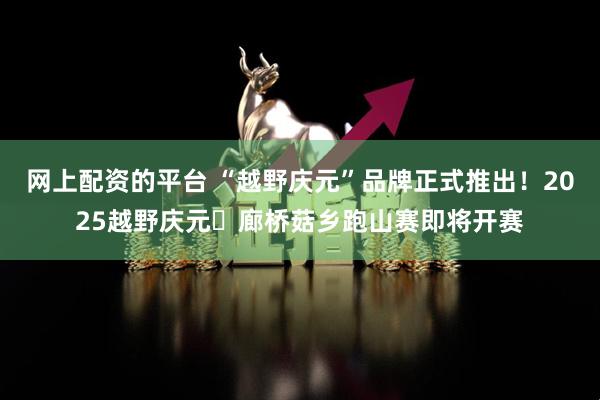 网上配资的平台 “越野庆元”品牌正式推出！2025越野庆元・廊桥菇乡跑山赛即将开赛