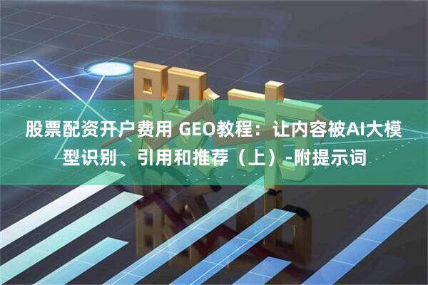 股票配资开户费用 GEO教程：让内容被AI大模型识别、引用和推荐（上）-附提示词