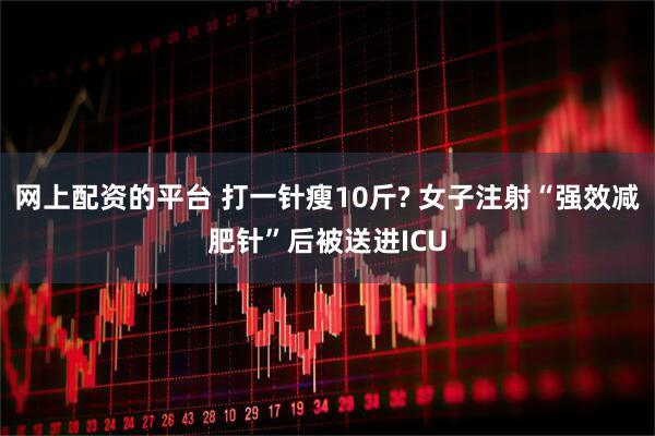 网上配资的平台 打一针瘦10斤? 女子注射“强效减肥针”后被送进ICU