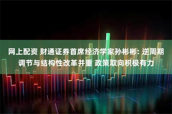 网上配资 财通证券首席经济学家孙彬彬: 逆周期调节与结构性改革并重 政策取向积极有力