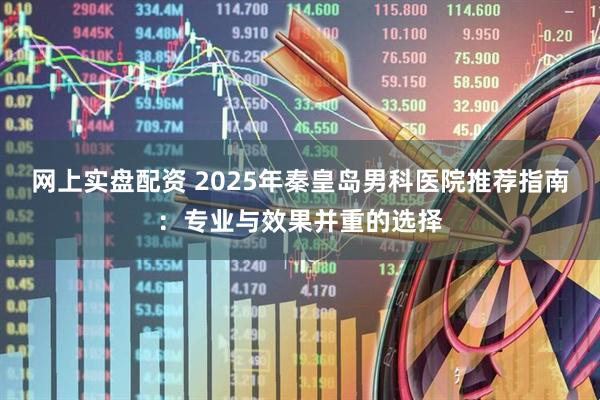 网上实盘配资 2025年秦皇岛男科医院推荐指南：专业与效果并重的选择