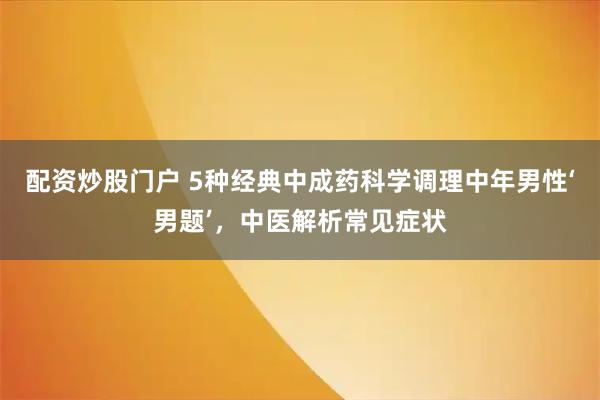 配资炒股门户 5种经典中成药科学调理中年男性‘男题’，中医解析常见症状
