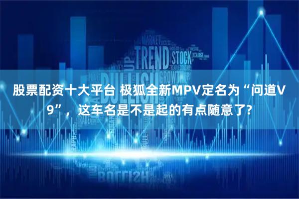 股票配资十大平台 极狐全新MPV定名为“问道V9”，这车名是不是起的有点随意了?