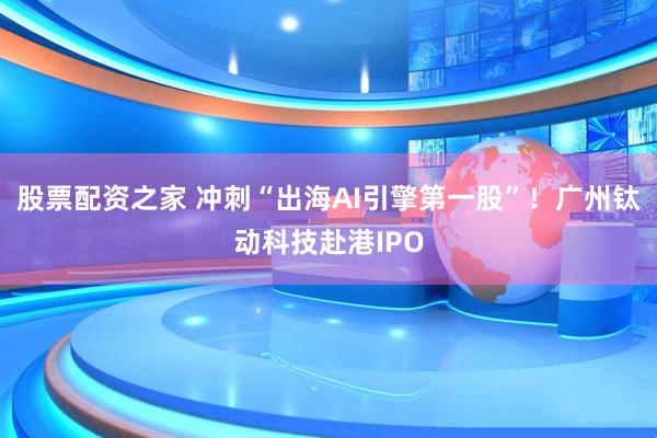 股票配资之家 冲刺“出海AI引擎第一股”！广州钛动科技赴港IPO