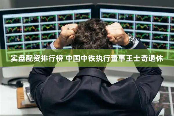 实盘配资排行榜 中国中铁执行董事王士奇退休