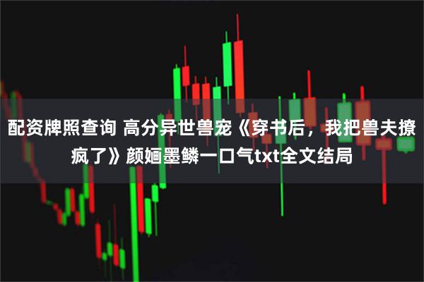 配资牌照查询 高分异世兽宠《穿书后，我把兽夫撩疯了》颜婳墨鳞一口气txt全文结局