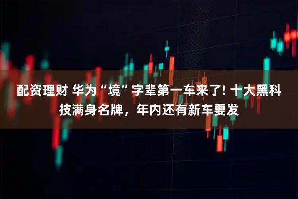 配资理财 华为“境”字辈第一车来了! 十大黑科技满身名牌，年内还有新车要发