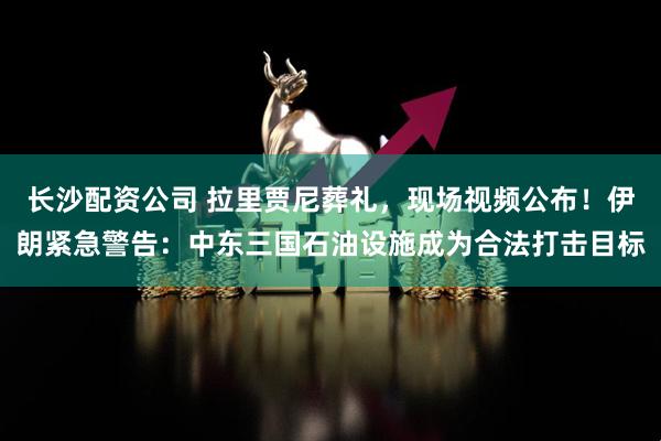 长沙配资公司 拉里贾尼葬礼，现场视频公布！伊朗紧急警告：中东三国石油设施成为合法打击目标