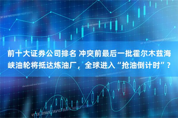 前十大证券公司排名 冲突前最后一批霍尔木兹海峡油轮将抵达炼油厂，全球进入“抢油倒计时”？