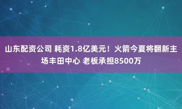 山东配资公司 耗资1.8亿美元！火箭今夏将翻新主场丰田中心 老板承担8500万