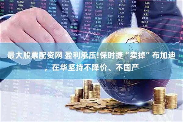 最大股票配资网 盈利承压!保时捷“卖掉”布加迪，在华坚持不降价、不国产