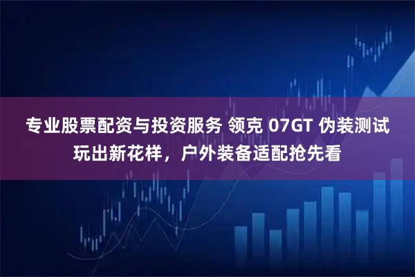 专业股票配资与投资服务 领克 07GT 伪装测试玩出新花样，户外装备适配抢先看