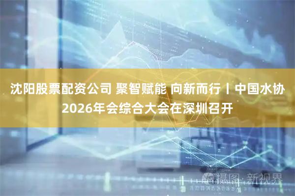 沈阳股票配资公司 聚智赋能 向新而行丨中国水协2026年会综合大会在深圳召开
