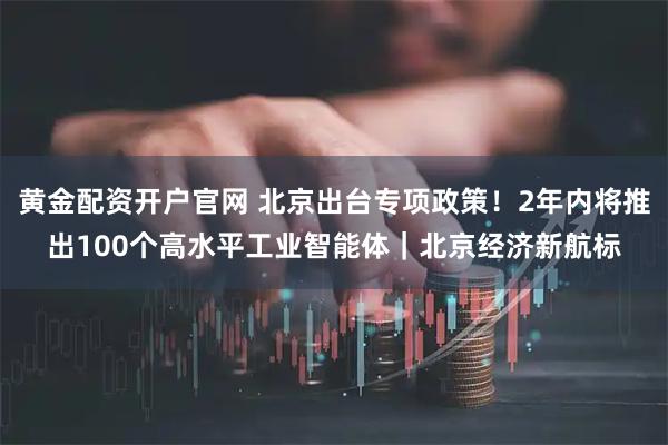 黄金配资开户官网 北京出台专项政策！2年内将推出100个高水平工业智能体｜北京经济新航标