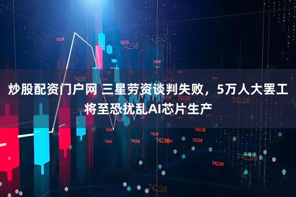 炒股配资门户网 三星劳资谈判失败，5万人大罢工将至恐扰乱AI芯片生产