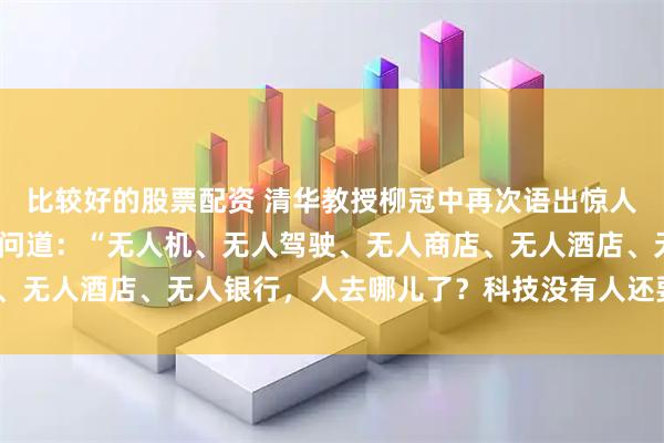 比较好的股票配资 清华教授柳冠中再次语出惊人！国人该清醒了！他质问道：“无人机、无人驾驶、无人商店、无人酒店、无人银行，人去哪儿了？科技没有人还要人干嘛？”