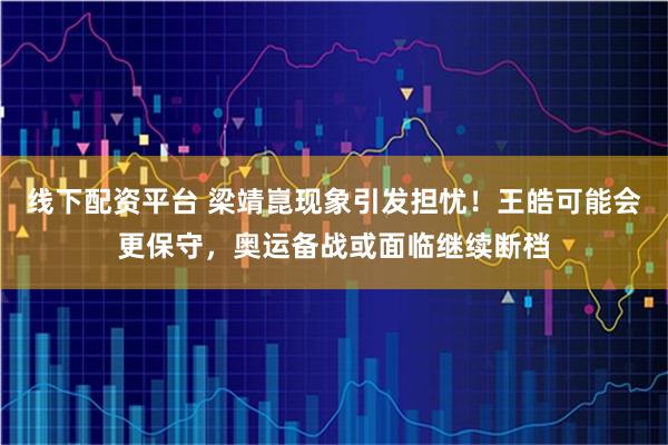 线下配资平台 梁靖崑现象引发担忧！王皓可能会更保守，奥运备战或面临继续断档