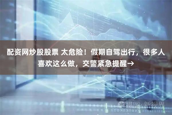 配资网炒股股票 太危险！假期自驾出行，很多人喜欢这么做，交警紧急提醒→