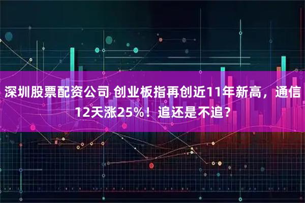 深圳股票配资公司 创业板指再创近11年新高，通信12天涨25%！追还是不追？